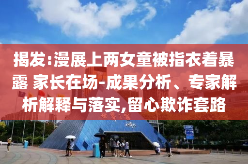揭發(fā):漫展上兩女童被指衣著暴露 家長(zhǎng)在場(chǎng)-成果分析、專(zhuān)家解析解釋與落實(shí),留心欺詐套路