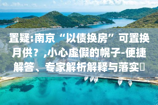 置疑:南京“以債換房”可置換月供？,小心虛假的幌子-便捷解答、專(zhuān)家解析解釋與落實(shí)?