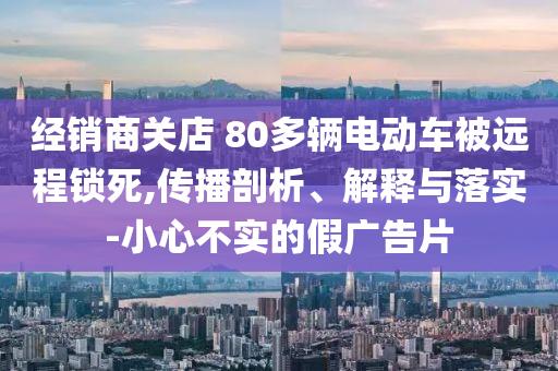 經(jīng)銷(xiāo)商關(guān)店 80多輛電動(dòng)車(chē)被遠(yuǎn)程鎖死,傳播剖析、解釋與落實(shí)-小心不實(shí)的假?gòu)V告片