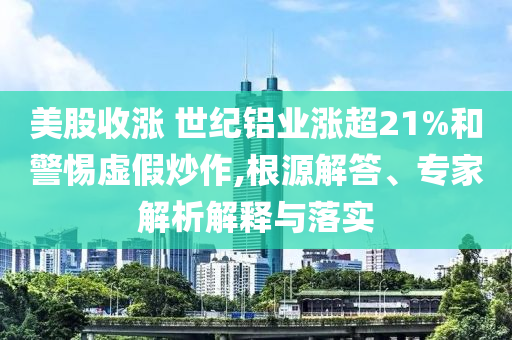 美股收漲 世紀(jì)鋁業(yè)漲超21%和警惕虛假炒作,根源解答、專(zhuān)家解析解釋與落實(shí)