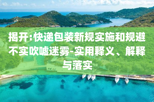 揭開:快遞包裝新規(guī)實(shí)施和規(guī)避不實(shí)吹噓迷霧-實(shí)用釋義、解釋與落實(shí)