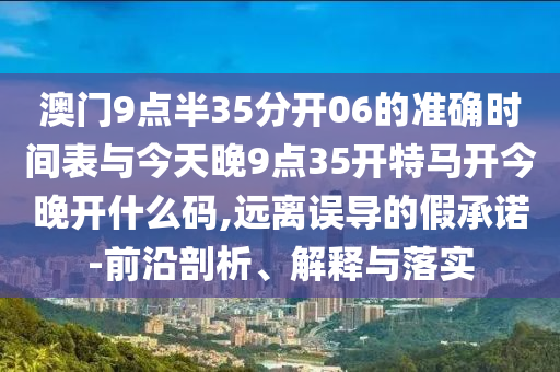 澳門9點(diǎn)半35分開06的準(zhǔn)確時(shí)間表與今天晚9點(diǎn)35開特馬開今晚開什么碼,遠(yuǎn)離誤導(dǎo)的假承諾-前沿剖析、解釋與落實(shí)