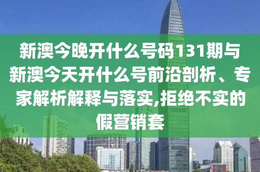 新澳今晚開什么號碼131期與新澳今天開什么號前沿剖析、專家解析解釋與落實,拒絕不實的假營銷套