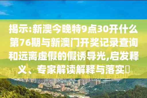 揭示:新澳今晚特9點30開什么第76期與新澳門開獎記錄查詢和遠離虛假的假誘導(dǎo)光,啟發(fā)釋義、專家解讀解釋與落實?