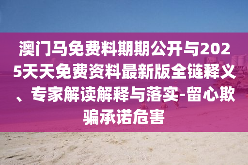 澳門馬免費料期期公開與2025天天免費資料最新版全鏈釋義、專家解讀解釋與落實-留心欺騙承諾危害