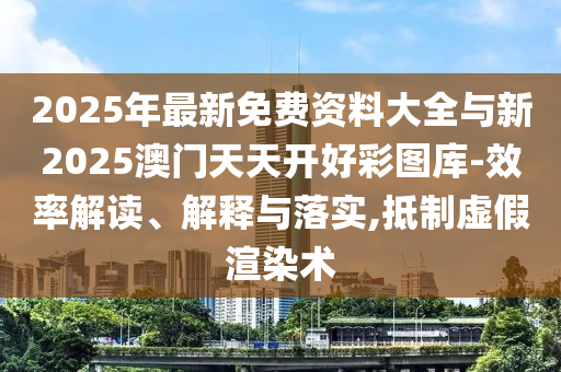 2025年最新免費(fèi)資料大全與新2025澳門天天開好彩圖庫-效率解讀、解釋與落實(shí),抵制虛假渲染術(shù)