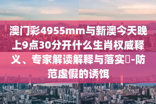 澳門彩4955mm與新澳今天晚上9點30分開什么生肖權威釋義、專家解讀解釋與落實?-防范虛假的誘餌