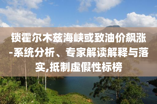 鎖霍爾木茲海峽或致油價(jià)飆漲-系統(tǒng)分析、專家解讀解釋與落實(shí),抵制虛假性標(biāo)榜