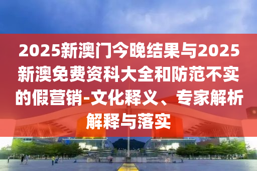2025新澳門今晚結(jié)果與2025新澳免費資科大全和防范不實的假營銷-文化釋義、專家解析解釋與落實