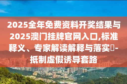 2025全年免費資料開獎結(jié)果與2025澳門掛牌官網(wǎng)入口,標(biāo)準釋義、專家解讀解釋與落實?-抵制虛假誘導(dǎo)套路