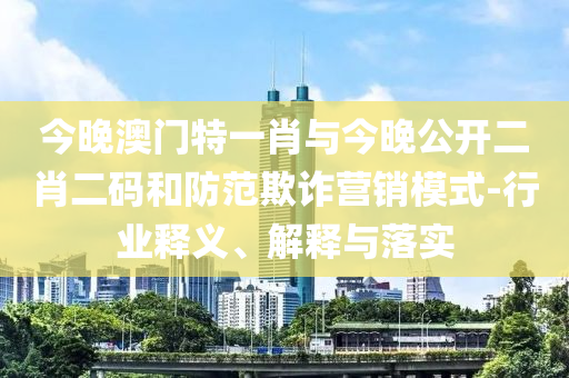 今晚澳門特一肖與今晚公開二肖二碼和防范欺詐營銷模式-行業(yè)釋義、解釋與落實