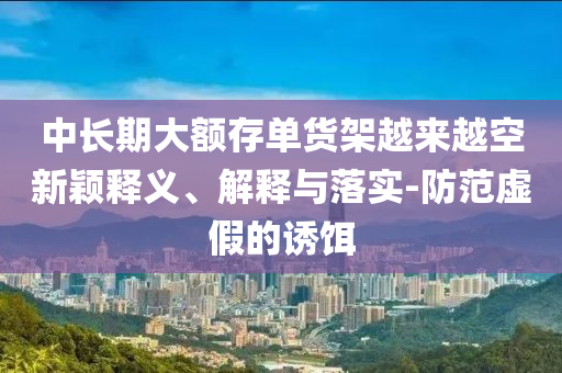 中長(zhǎng)期大額存單貨架越來(lái)越空新穎釋義、解釋與落實(shí)-防范虛假的誘餌