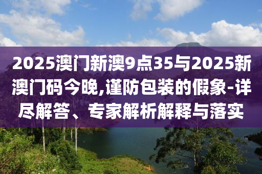 2025澳門新澳9點(diǎn)35與2025新澳門碼今晚,謹(jǐn)防包裝的假象-詳盡解答、專家解析解釋與落實(shí)