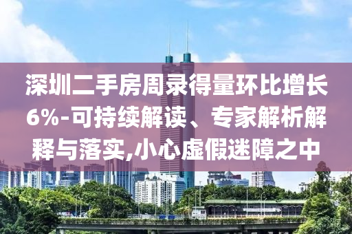 深圳二手房周錄得量環(huán)比增長6%-可持續(xù)解讀、專家解析解釋與落實,小心虛假迷障之中