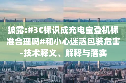披露:#3C標(biāo)識成充電寶登機(jī)標(biāo)準(zhǔn)合理嗎#和小心迷惑包裝危害-技術(shù)釋義、解釋與落實