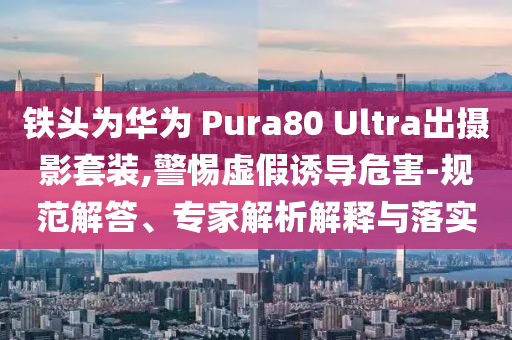 鐵頭為華為 Pura80 Ultra出攝影套裝,警惕虛假誘導(dǎo)危害-規(guī)范解答、專家解析解釋與落實