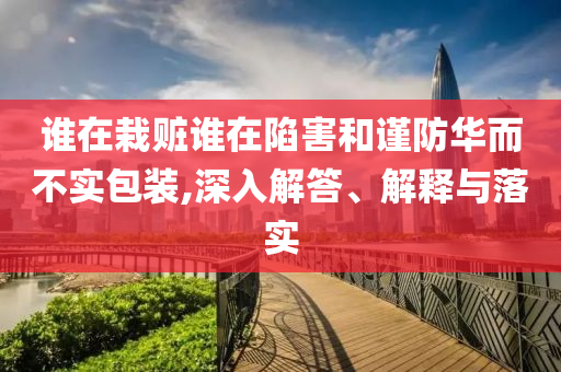 誰(shuí)在栽贓誰(shuí)在陷害和謹(jǐn)防華而不實(shí)包裝,深入解答、解釋與落實(shí)