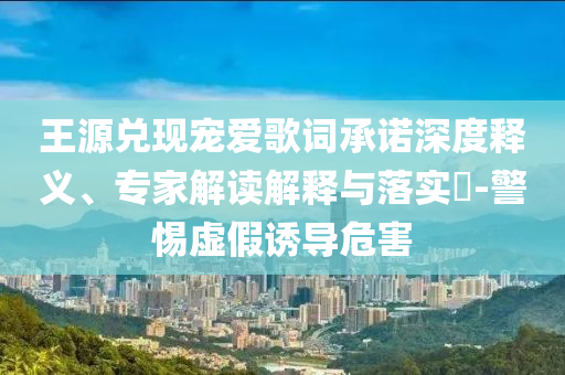王源兌現(xiàn)寵愛(ài)歌詞承諾深度釋義、專家解讀解釋與落實(shí)?-警惕虛假誘導(dǎo)危害
