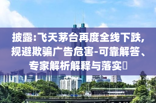 披露:飛天茅臺再度全線下跌,規(guī)避欺騙廣告危害-可靠解答、專家解析解釋與落實(shí)?