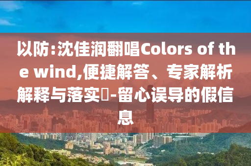 以防:沈佳潤翻唱Colors of the wind,便捷解答、專家解析解釋與落實(shí)?-留心誤導(dǎo)的假信息