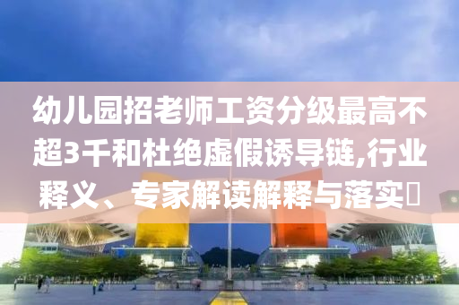 幼兒園招老師工資分級最高不超3千和杜絕虛假誘導(dǎo)鏈,行業(yè)釋義、專家解讀解釋與落實?