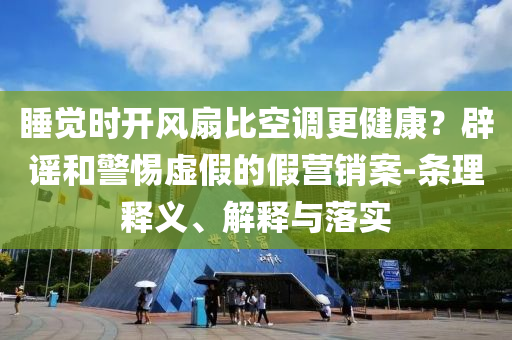 睡覺時開風(fēng)扇比空調(diào)更健康？辟謠和警惕虛假的假營銷案-條理釋義、解釋與落實
