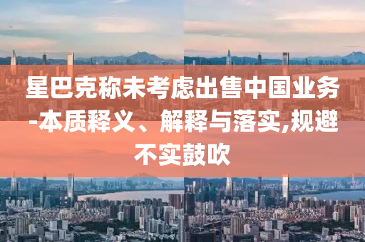 星巴克稱未考慮出售中國業(yè)務(wù)-本質(zhì)釋義、解釋與落實,規(guī)避不實鼓吹