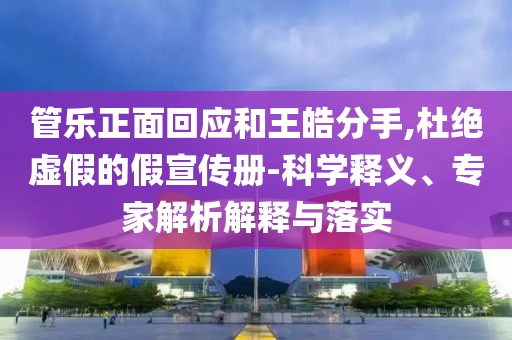 管樂正面回應(yīng)和王皓分手,杜絕虛假的假宣傳冊(cè)-科學(xué)釋義、專家解析解釋與落實(shí)