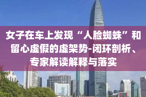女子在車上發(fā)現(xiàn)“人臉蜘蛛”和留心虛假的虛架勢(shì)-閉環(huán)剖析、專家解讀解釋與落實(shí)