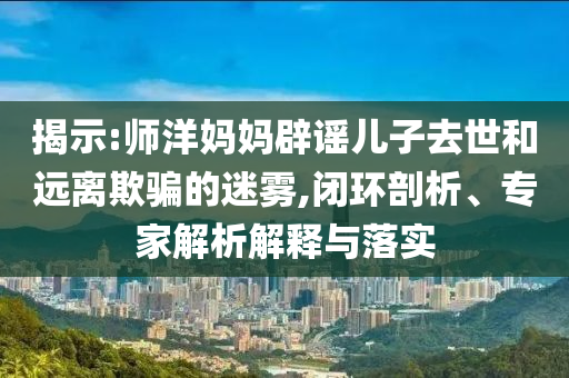 揭示:師洋媽媽辟謠兒子去世和遠離欺騙的迷霧,閉環(huán)剖析、專家解析解釋與落實