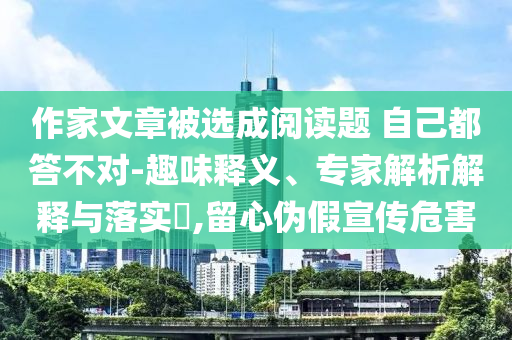 作家文章被選成閱讀題 自己都答不對-趣味釋義、專家解析解釋與落實?,留心偽假宣傳危害