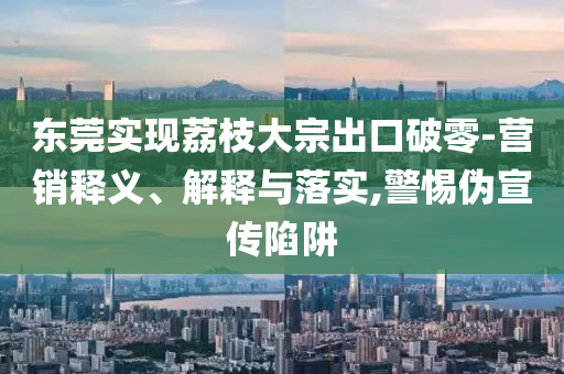 東莞實現(xiàn)荔枝大宗出口破零-營銷釋義、解釋與落實,警惕偽宣傳陷阱