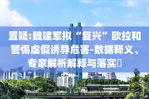置疑:魏建軍擬“復(fù)興”歐拉和警惕虛假誘導(dǎo)危害-數(shù)據(jù)釋義、專家解析解釋與落實?