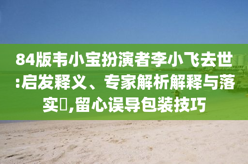 84版韋小寶扮演者李小飛去世:啟發(fā)釋義、專家解析解釋與落實(shí)?,留心誤導(dǎo)包裝技巧