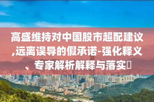 高盛維持對中國股市超配建議,遠(yuǎn)離誤導(dǎo)的假承諾-強(qiáng)化釋義、專家解析解釋與落實(shí)?
