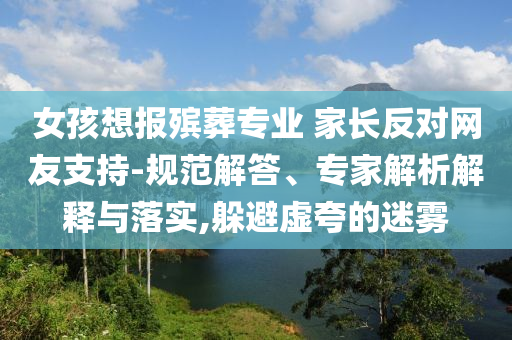 女孩想報(bào)殯葬專(zhuān)業(yè) 家長(zhǎng)反對(duì)網(wǎng)友支持-規(guī)范解答、專(zhuān)家解析解釋與落實(shí),躲避虛夸的迷霧