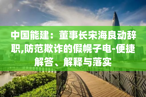 中國(guó)能建：董事長(zhǎng)宋海良動(dòng)辭職,防范欺詐的假幌子電-便捷解答、解釋與落實(shí)