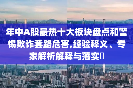 年中A股最熱十大板塊盤(pán)點(diǎn)和警惕欺詐套路危害,經(jīng)驗(yàn)釋義、專(zhuān)家解析解釋與落實(shí)?