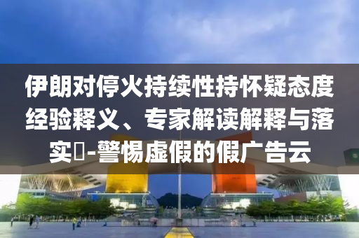 伊朗對(duì)?；鸪掷m(xù)性持懷疑態(tài)度經(jīng)驗(yàn)釋義、專(zhuān)家解讀解釋與落實(shí)?-警惕虛假的假?gòu)V告云