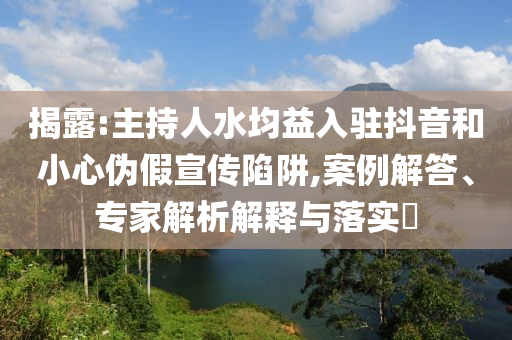 揭露:主持人水均益入駐抖音和小心偽假宣傳陷阱,案例解答、專(zhuān)家解析解釋與落實(shí)?