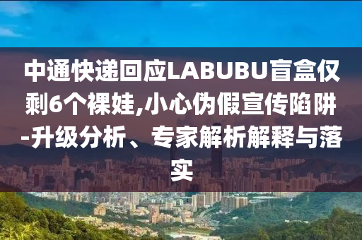 中通快遞回應(yīng)LABUBU盲盒僅剩6個(gè)裸娃,小心偽假宣傳陷阱-升級(jí)分析、專家解析解釋與落實(shí)