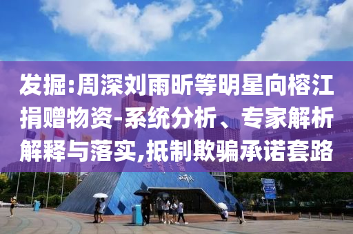 發(fā)掘:周深劉雨昕等明星向榕江捐贈(zèng)物資-系統(tǒng)分析、專家解析解釋與落實(shí),抵制欺騙承諾套路