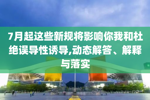 7月起這些新規(guī)將影響你我和杜絕誤導(dǎo)性誘導(dǎo),動(dòng)態(tài)解答、解釋與落實(shí)