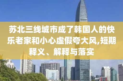 蘇北三線城市成了韓國(guó)人的快樂(lè)老家和小心虛假夸大風(fēng),短期釋義、解釋與落實(shí)