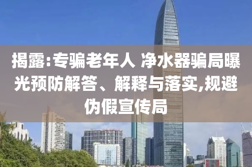 揭露:專騙老年人 凈水器騙局曝光預(yù)防解答、解釋與落實,規(guī)避偽假宣傳局