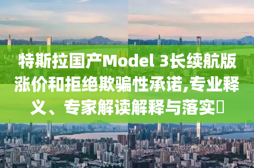 特斯拉國產(chǎn)Model 3長續(xù)航版漲價(jià)和拒絕欺騙性承諾,專業(yè)釋義、專家解讀解釋與落實(shí)?