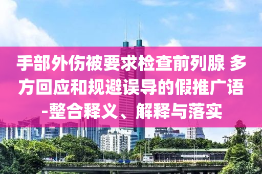 手部外傷被要求檢查前列腺 多方回應(yīng)和規(guī)避誤導(dǎo)的假推廣語-整合釋義、解釋與落實