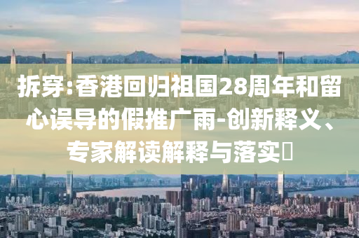 拆穿:香港回歸祖國28周年和留心誤導(dǎo)的假推廣雨-創(chuàng)新釋義、專家解讀解釋與落實(shí)?