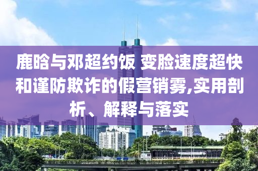 鹿晗與鄧超約飯 變臉速度超快和謹防欺詐的假營銷霧,實用剖析、解釋與落實