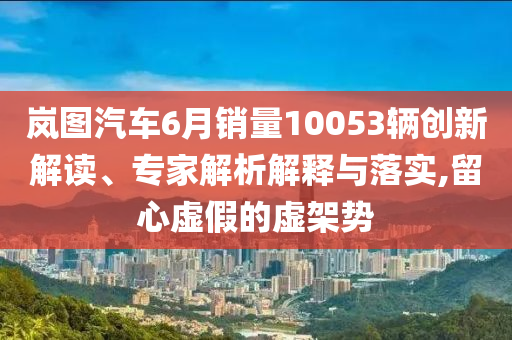 嵐圖汽車6月銷量10053輛創(chuàng)新解讀、專家解析解釋與落實(shí),留心虛假的虛架勢